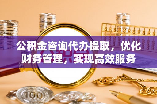 东昌公积金咨询代办提取，优化财务管理，实现高效服务