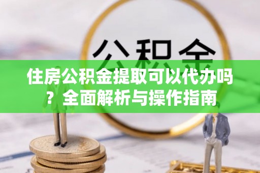 东昌住房公积金提取可以代办吗？全面解析与操作指南