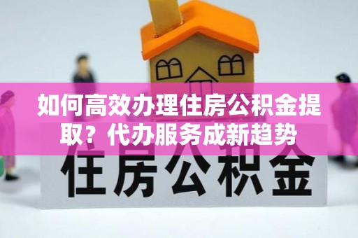 东昌如何高效办理住房公积金提取？代办服务成新趋势