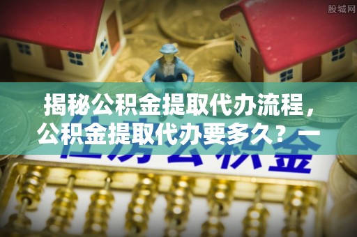 东昌揭秘公积金提取代办流程，公积金提取代办要多久？一文读懂
